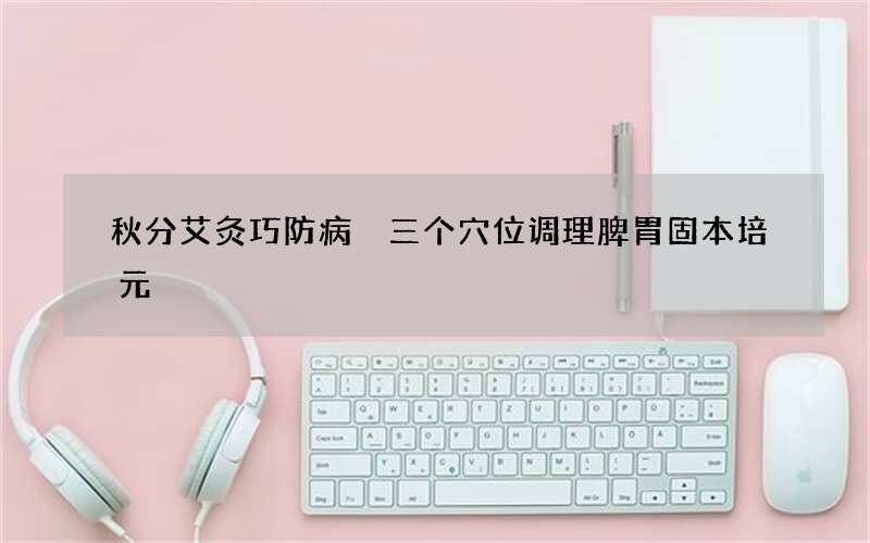 秋分艾灸巧防病 三个穴位调理脾胃固本培元